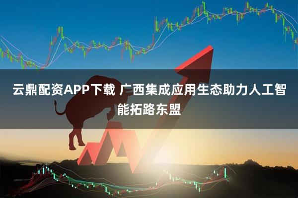 云鼎配资APP下载 广西集成应用生态助力人工智能拓路东盟