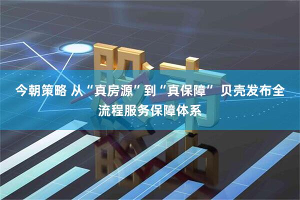 今朝策略 从“真房源”到“真保障” 贝壳发布全流程服务保障体系