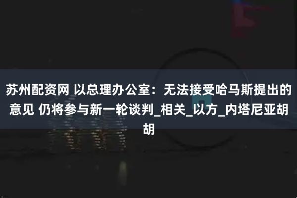 苏州配资网 以总理办公室：无法接受哈马斯提出的意见 仍将参与新一轮谈判_相关_以方_内塔尼亚胡
