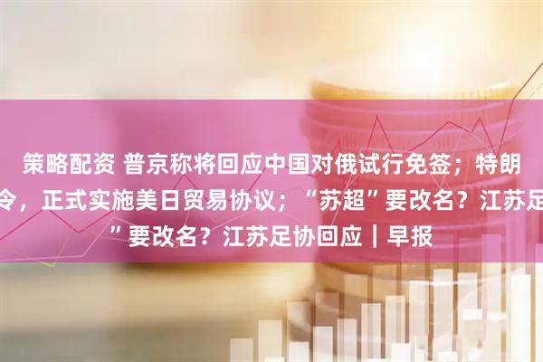 策略配资 普京称将回应中国对俄试行免签；特朗普签署行政命令，正式实施美日贸易协议；“苏超”要改名？江苏足协回应｜早报