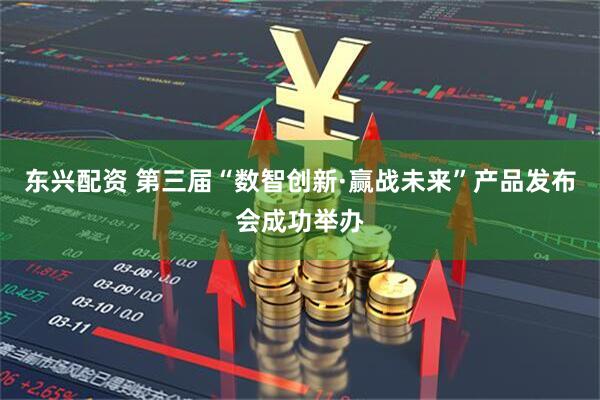 东兴配资 第三届“数智创新·赢战未来”产品发布会成功举办