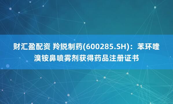 财汇盈配资 羚锐制药(600285.SH)：苯环喹溴铵鼻喷雾剂获得药品注册证书